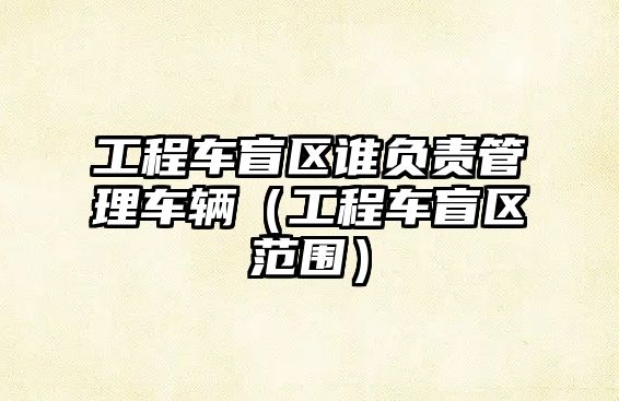 工程車盲區(qū)誰負(fù)責(zé)管理車輛（工程車盲區(qū)范圍）