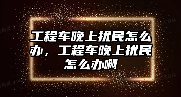 工程車晚上擾民怎么辦，工程車晚上擾民怎么辦啊