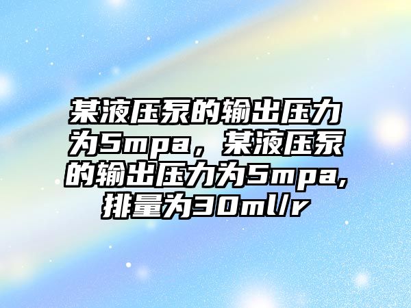 某液壓泵的輸出壓力為5mpa，某液壓泵的輸出壓力為5mpa,排量為30ml/r