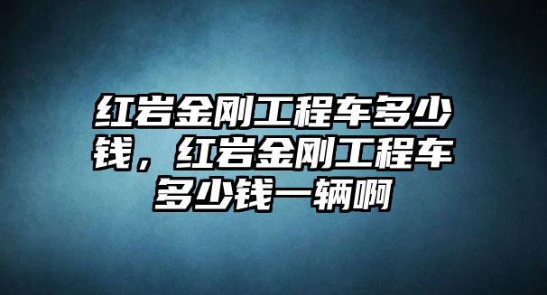 紅巖金剛工程車多少錢，紅巖金剛工程車多少錢一輛啊