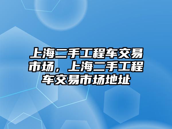 上海二手工程車交易市場(chǎng)，上海二手工程車交易市場(chǎng)地址