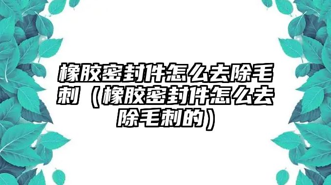 橡膠密封件怎么去除毛刺（橡膠密封件怎么去除毛刺的）