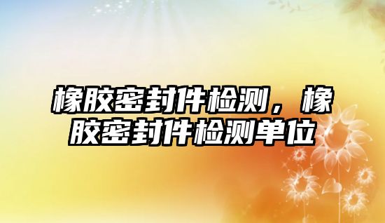 橡膠密封件檢測，橡膠密封件檢測單位