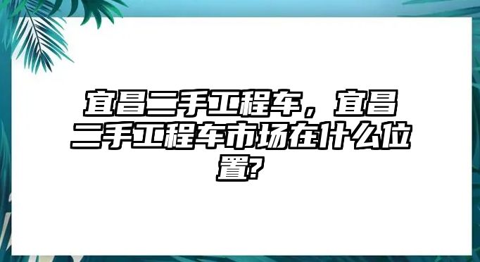 宜昌二手工程車，宜昌二手工程車市場(chǎng)在什么位置?