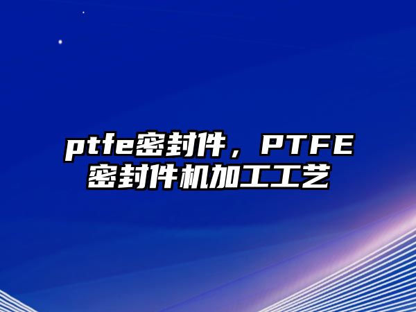 ptfe密封件，PTFE密封件機加工工藝