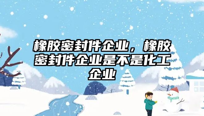 橡膠密封件企業(yè)，橡膠密封件企業(yè)是不是化工企業(yè)