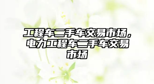 工程車二手車交易市場，電力工程車二手車交易市場