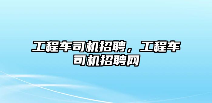 工程車司機(jī)招聘，工程車司機(jī)招聘網(wǎng)