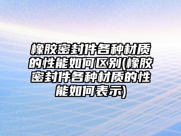 橡膠密封件各種材質的性能如何區(qū)別(橡膠密封件各種材質的性能如何表示)