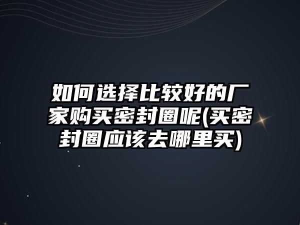 如何選擇比較好的廠家購(gòu)買密封圈呢(買密封圈應(yīng)該去哪里買)