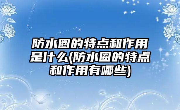 防水圈的特點(diǎn)和作用是什么(防水圈的特點(diǎn)和作用有哪些)