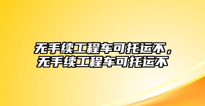 無(wú)手續(xù)工程車(chē)可托運(yùn)不，無(wú)手續(xù)工程車(chē)可托運(yùn)不