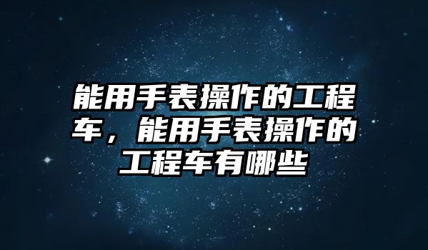 能用手表操作的工程車，能用手表操作的工程車有哪些