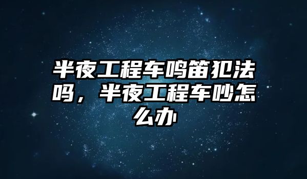 半夜工程車鳴笛犯法嗎，半夜工程車吵怎么辦