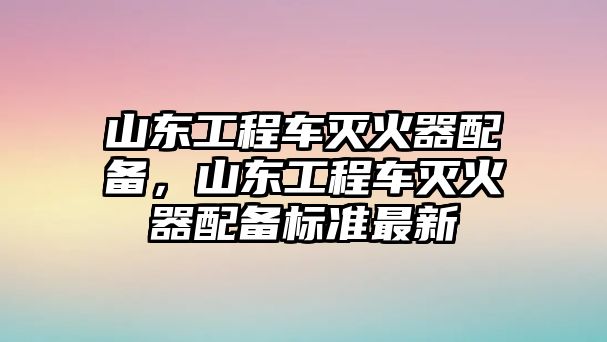 山東工程車滅火器配備，山東工程車滅火器配備標準最新