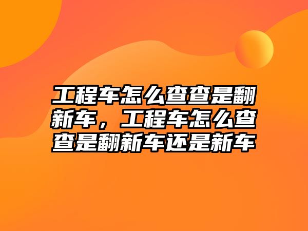 工程車怎么查查是翻新車，工程車怎么查查是翻新車還是新車