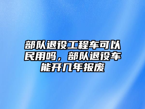 部隊退役工程車可以民用嗎，部隊退役車能開幾年報廢