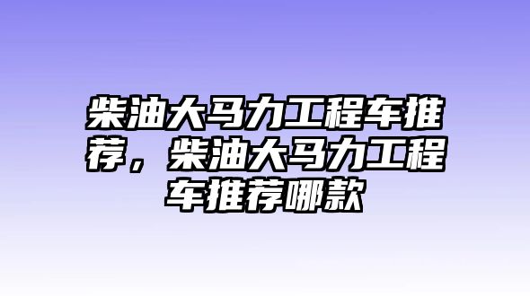 柴油大馬力工程車推薦，柴油大馬力工程車推薦哪款