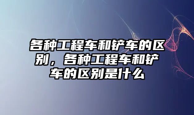 各種工程車和鏟車的區(qū)別，各種工程車和鏟車的區(qū)別是什么