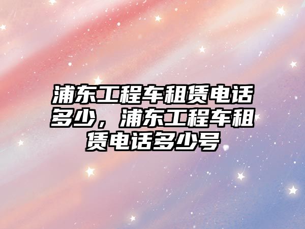 浦東工程車租賃電話多少，浦東工程車租賃電話多少號(hào)