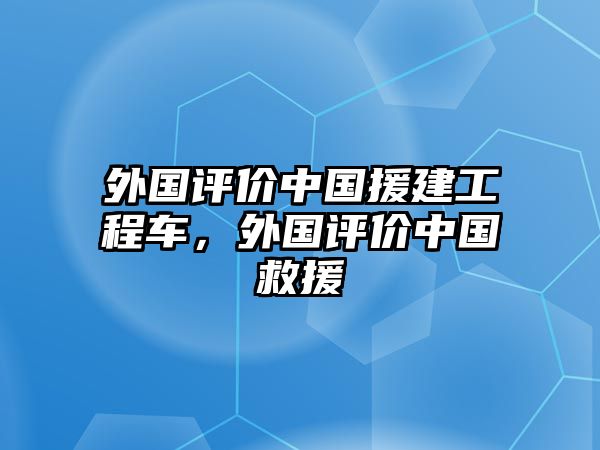 外國評價中國援建工程車，外國評價中國救援