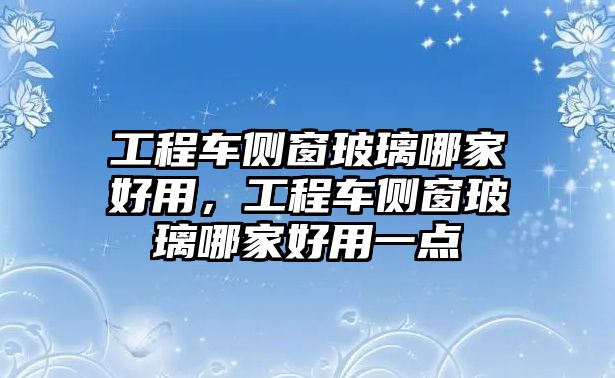 工程車側窗玻璃哪家好用，工程車側窗玻璃哪家好用一點