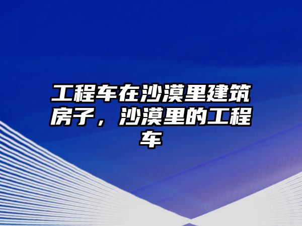 工程車在沙漠里建筑房子，沙漠里的工程車