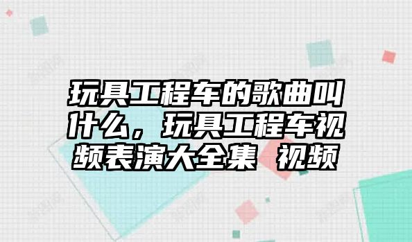 玩具工程車的歌曲叫什么，玩具工程車視頻表演大全集 視頻