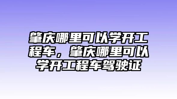 肇慶哪里可以學(xué)開工程車，肇慶哪里可以學(xué)開工程車駕駛證