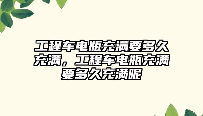 工程車電瓶充滿要多久充滿，工程車電瓶充滿要多久充滿呢