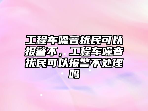 工程車噪音擾民可以報警不，工程車噪音擾民可以報警不處理嗎