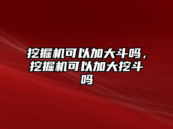 挖掘機可以加大斗嗎，挖掘機可以加大挖斗嗎