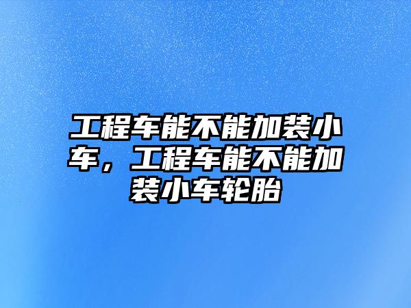 工程車能不能加裝小車，工程車能不能加裝小車輪胎