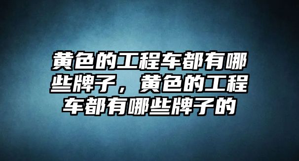 黃色的工程車都有哪些牌子，黃色的工程車都有哪些牌子的