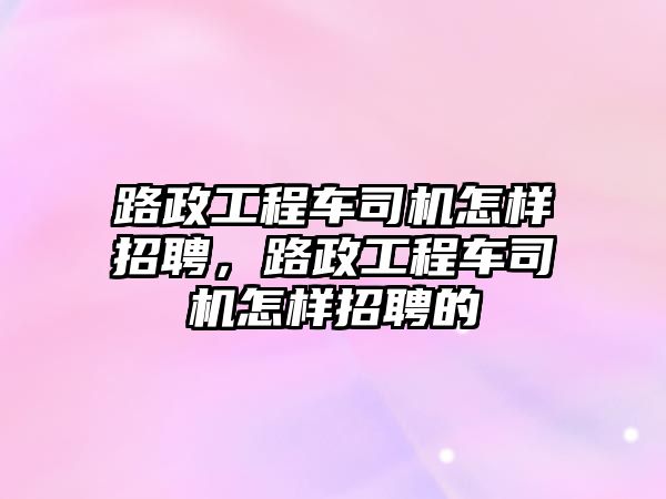 路政工程車司機怎樣招聘，路政工程車司機怎樣招聘的