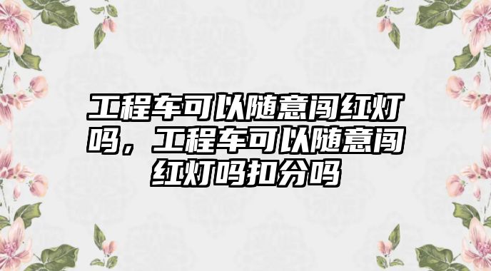 工程車(chē)可以隨意闖紅燈嗎，工程車(chē)可以隨意闖紅燈嗎扣分嗎