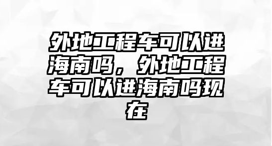 外地工程車可以進海南嗎，外地工程車可以進海南嗎現(xiàn)在