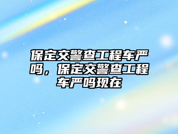 保定交警查工程車嚴嗎，保定交警查工程車嚴嗎現(xiàn)在