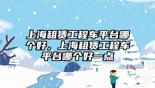 上海租賃工程車平臺哪個(gè)好，上海租賃工程車平臺哪個(gè)好一點(diǎn)