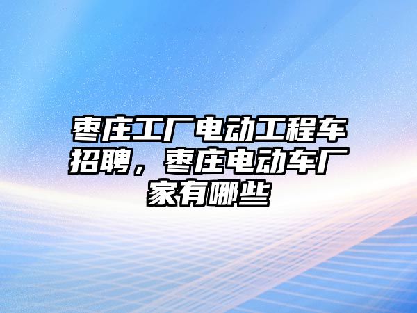 棗莊工廠電動工程車招聘，棗莊電動車廠家有哪些