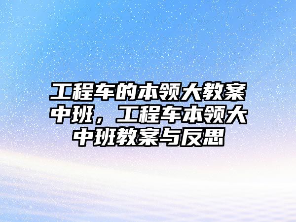 工程車的本領(lǐng)大教案中班，工程車本領(lǐng)大中班教案與反思