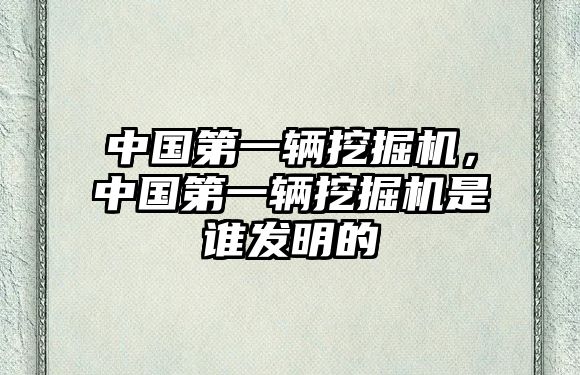 中國(guó)第一輛挖掘機(jī)，中國(guó)第一輛挖掘機(jī)是誰發(fā)明的