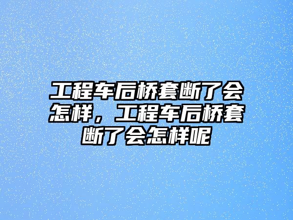 工程車后橋套斷了會怎樣，工程車后橋套斷了會怎樣呢