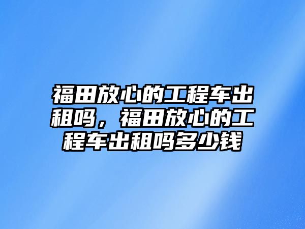 福田放心的工程車出租嗎，福田放心的工程車出租嗎多少錢