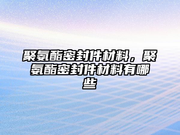 聚氨酯密封件材料，聚氨酯密封件材料有哪些