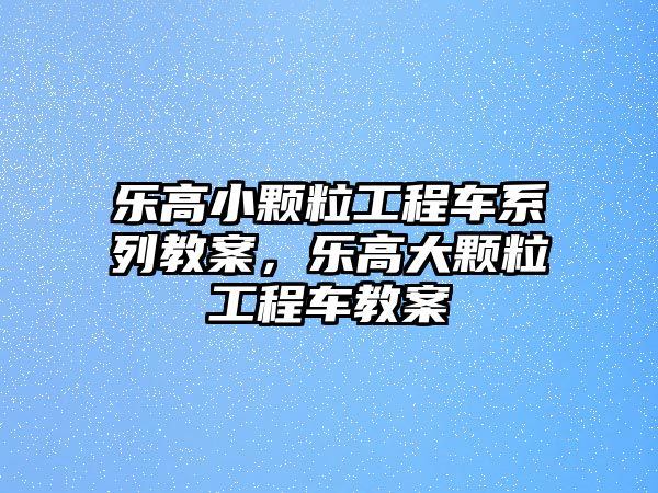 樂高小顆粒工程車系列教案，樂高大顆粒工程車教案