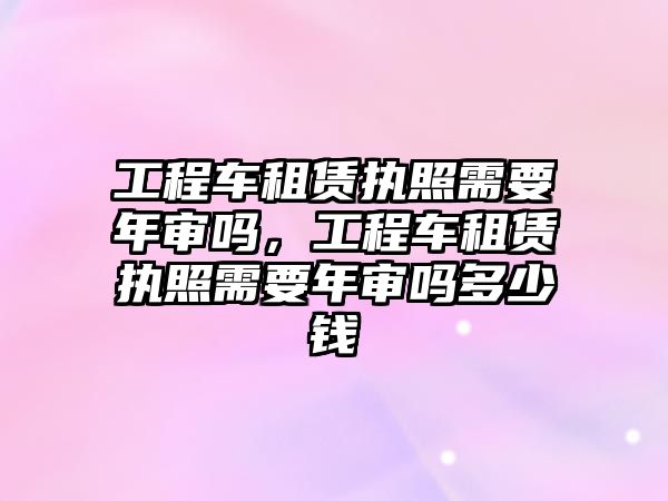 工程車租賃執(zhí)照需要年審嗎，工程車租賃執(zhí)照需要年審嗎多少錢