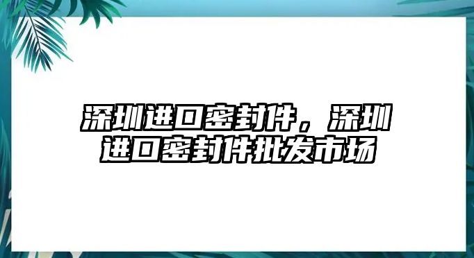 深圳進(jìn)口密封件，深圳進(jìn)口密封件批發(fā)市場(chǎng)