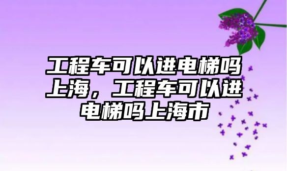 工程車可以進(jìn)電梯嗎上海，工程車可以進(jìn)電梯嗎上海市