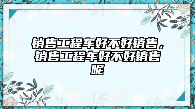 銷售工程車好不好銷售，銷售工程車好不好銷售呢